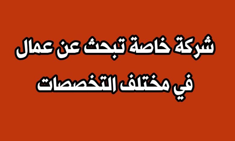 شركة خاصة تبحث عن عمال في مختلف التخصصات